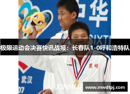 极限运动会决赛快讯战报：长春队1-0呼和浩特队